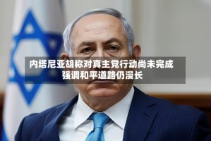 内塔尼亚胡称对真主党行动尚未完成 强调和平道路仍漫长