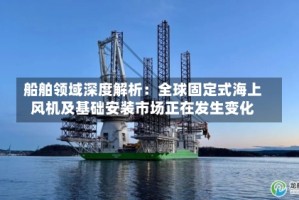 船舶领域深度解析：全球固定式海上风机及基础安装市场正在发生变化