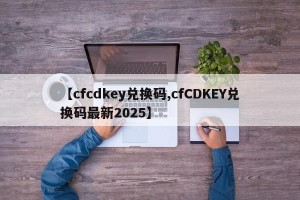 【cfcdkey兑换码,cfCDKEY兑换码最新2025】