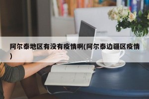 阿尔泰地区有没有疫情啊(阿尔泰边疆区疫情)