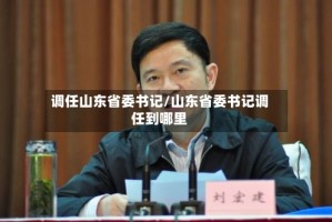 调任山东省委书记/山东省委书记调任到哪里