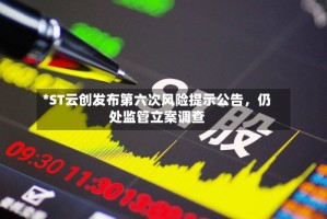 *ST云创发布第六次风险提示公告，仍处监管立案调查