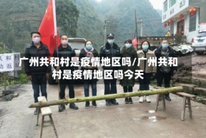 广州共和村是疫情地区吗/广州共和村是疫情地区吗今天