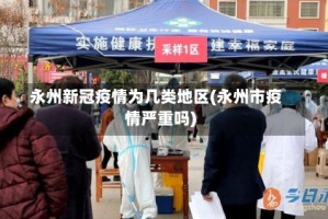 永州新冠疫情为几类地区(永州市疫情严重吗)