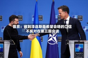普京：收到泽连斯基希望会晤的口信 不反对在第三国会谈