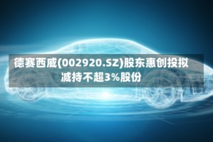 德赛西威(002920.SZ)股东惠创投拟减持不超3%股份