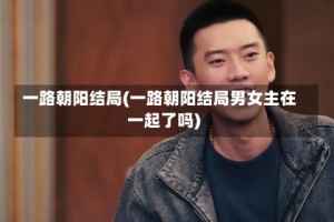 一路朝阳结局(一路朝阳结局男女主在一起了吗)