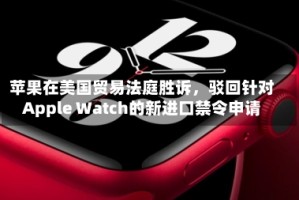 苹果在美国贸易法庭胜诉，驳回针对Apple Watch的新进口禁令申请