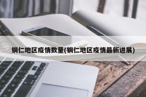 铜仁地区疫情数量(铜仁地区疫情最新进展)