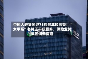 中国人寿集团迎75后最年轻高管！“太平系”老将王干获晋升，保险业跨集团调动提速