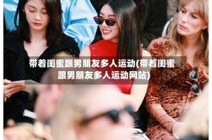 带着闺蜜跟男朋友多人运动(带着闺蜜跟男朋友多人运动网站)