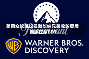 美国众议院议员就华纳兄弟收购案质询派拉蒙CEO