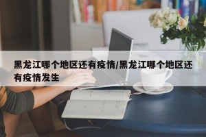 黑龙江哪个地区还有疫情/黑龙江哪个地区还有疫情发生