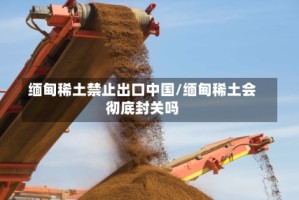 缅甸稀土禁止出口中国/缅甸稀土会彻底封关吗