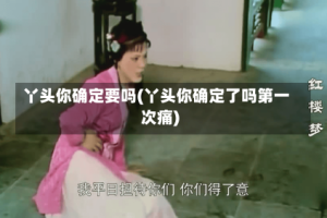 丫头你确定要吗(丫头你确定了吗第一次痛)