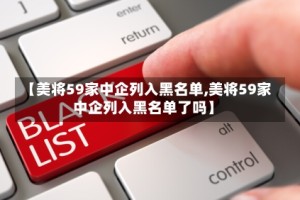 【美将59家中企列入黑名单,美将59家中企列入黑名单了吗】