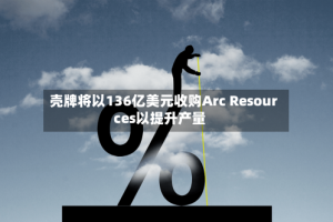 壳牌将以136亿美元收购Arc Resources以提升产量