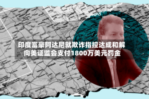 印度富豪阿达尼就欺诈指控达成和解 向美证监会支付1800万美元罚金