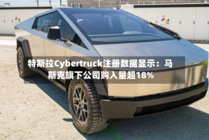 特斯拉Cybertruck注册数据显示：马斯克旗下公司购入量超18%