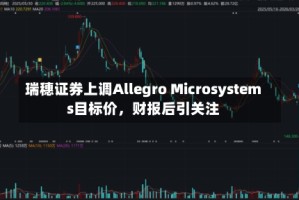 瑞穗证券上调Allegro Microsystems目标价，财报后引关注