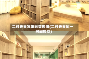二对夫妻宾馆玩交换做(二对夫妻同一房间换交)
