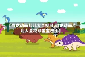 【恐龙动画片儿大全视频,恐龙动画片儿大全视频宝宝巴士】