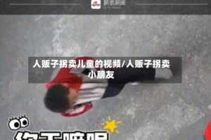 人贩子拐卖儿童的视频/人贩子拐卖小朋友