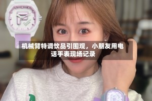 机械臂特调饮品引围观，小朋友用电话手表现场记录