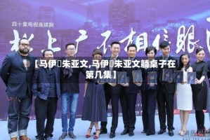 【马伊琍朱亚文,马伊琍朱亚文躺桌子在第几集】