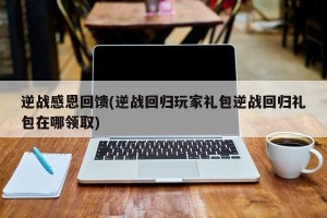 逆战感恩回馈(逆战回归玩家礼包逆战回归礼包在哪领取)