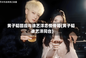 黄子韬回应与徐艺洋恋情传闻(黄子韬徐艺洋同台)