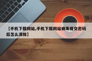 【手机下载网站,手机下载网站病毒提交密码后怎么清除】