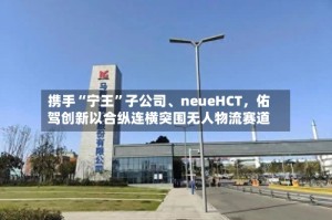 携手“宁王”子公司、neueHCT，佑驾创新以合纵连横突围无人物流赛道