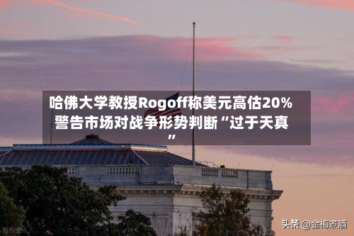 哈佛大学教授Rogoff称美元高估20% 警告市场对战争形势判断“过于天真”-第1张图片