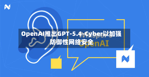 OpenAI推出GPT-5.4-Cyber以加强防御性网络安全-第1张图片