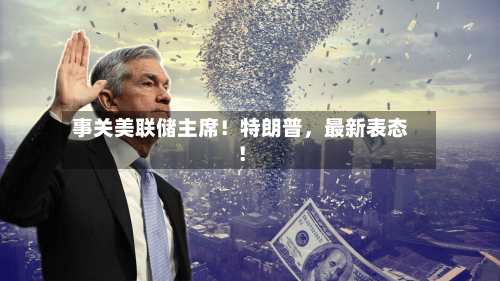 事关美联储主席！特朗普	，最新表态！-第2张图片