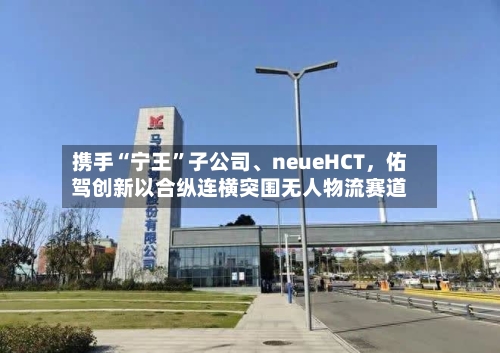 携手“宁王”子公司	、neueHCT	，佑驾创新以合纵连横突围无人物流赛道-第1张图片
