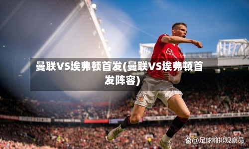 曼联VS埃弗顿首发(曼联VS埃弗顿首发阵容)-第3张图片