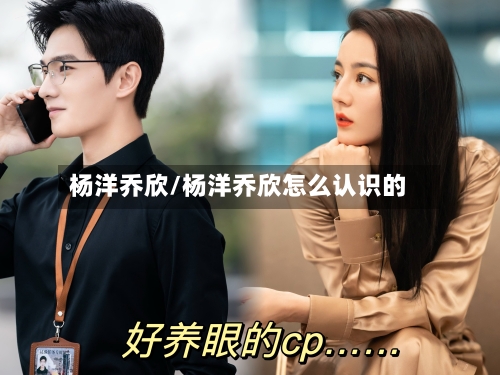 杨洋乔欣/杨洋乔欣怎么认识的-第1张图片