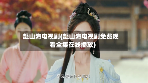 赴山海电视剧(赴山海电视剧免费观看全集在线播放)-第3张图片