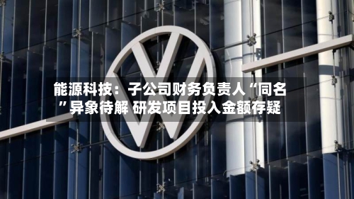 能源科技：子公司财务负责人“同名”异象待解 研发项目投入金额存疑-第2张图片