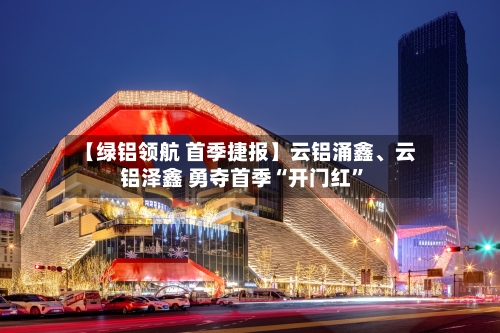 【绿铝领航 首季捷报】云铝涌鑫、云铝泽鑫 勇夺首季“开门红”-第1张图片