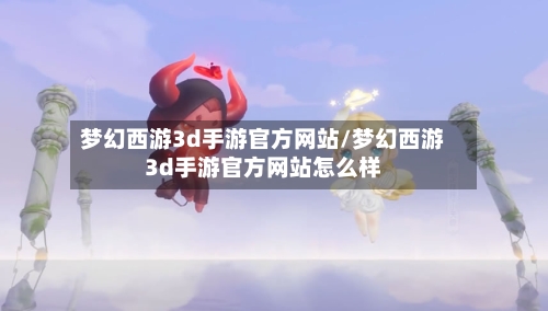 梦幻西游3d手游官方网站/梦幻西游3d手游官方网站怎么样-第1张图片