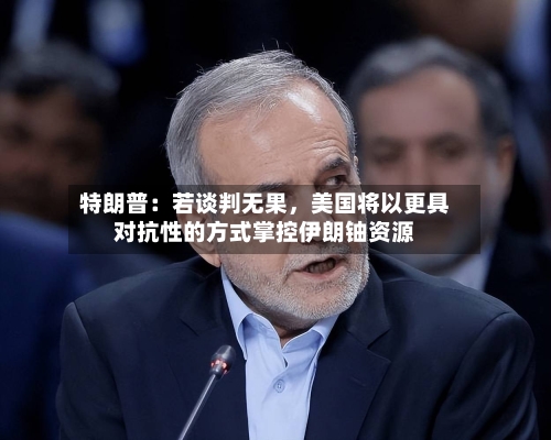 特朗普：若谈判无果	，美国将以更具对抗性的方式掌控伊朗铀资源-第2张图片