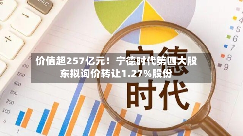 价值超257亿元！宁德时代第四大股东拟询价转让1.27%股份-第3张图片
