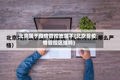 北京属于疫情管控地区不(北京是疫情管控区域吗)-第1张图片