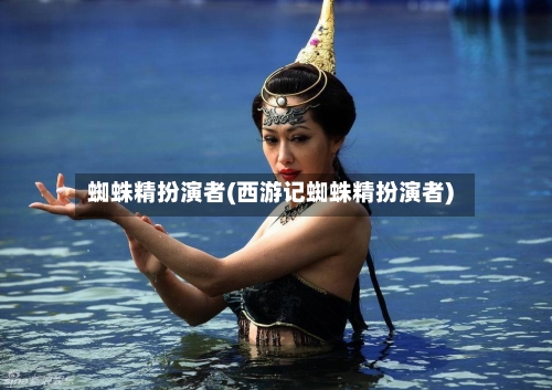 蜘蛛精扮演者(西游记蜘蛛精扮演者)-第1张图片