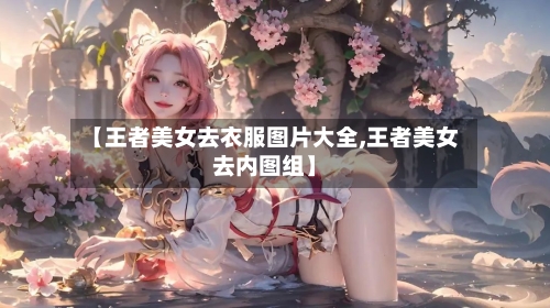 【王者美女去衣服图片大全,王者美女去内图组】-第1张图片