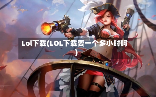 Lol下载(LOL下载要一个多小时吗)-第1张图片