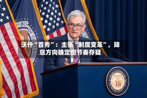 沃什“首秀”：主张“制度变革	”，降息方向确定但节奏存疑-第2张图片